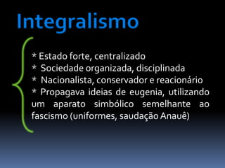 Integralismo
 * Estado forte, centralizado
 * Sociedade organizada, disciplinada
 * Nacionalista, conservador e reacionário
 * Propagava ideias de eugenia, utilizando
 um aparato simbólico semelhante ao
 fascismo (uniformes, saudação Anauê)
 
