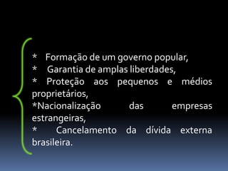* Formação de um governo popular,
* Garantia de amplas liberdades,
* Proteção aos pequenos e médios
proprietários,
*Nacionalização      das       empresas
estrangeiras,
*     Cancelamento da dívida externa
brasileira.
 