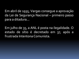 Em abril de 1935, Vargas consegue a aprovação
da Lei de Segurança Nacional – primeiro passo
para a ditadura...

Em julho de 35, a ANL é posta na ilegalidade. O
estado de sítio é decretado em 37, após a
frustrada Intentona Comunista.
 