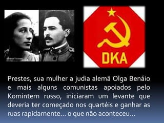 Prestes, sua mulher a judia alemã Olga Benáio
e mais alguns comunistas apoiados pelo
Komintern russo, iniciaram um levante que
deveria ter começado nos quartéis e ganhar as
ruas rapidamente... o que não aconteceu...
 