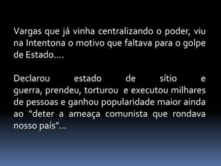 Vargas que já vinha centralizando o poder, viu
na Intentona o motivo que faltava para o golpe
de Estado....

Declarou       estado     de      sítio     e
guerra, prendeu, torturou e executou milhares
de pessoas e ganhou popularidade maior ainda
ao “deter a ameaça comunista que rondava
nosso país”...
 