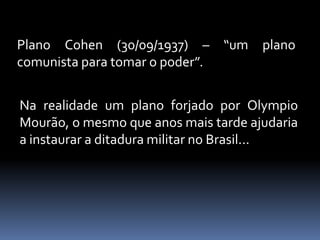 Plano Cohen (30/09/1937) – “um plano
comunista para tomar o poder”.


Na realidade um plano forjado por Olympio
Mourão, o mesmo que anos mais tarde ajudaria
a instaurar a ditadura militar no Brasil...
 