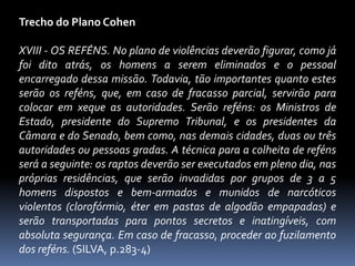 Trecho do Plano Cohen

XVIII - OS REFÉNS. No plano de violências deverão figurar, como já
foi dito atrás, os homens a serem eliminados e o pessoal
encarregado dessa missão. Todavia, tão importantes quanto estes
serão os reféns, que, em caso de fracasso parcial, servirão para
colocar em xeque as autoridades. Serão reféns: os Ministros de
Estado, presidente do Supremo Tribunal, e os presidentes da
Câmara e do Senado, bem como, nas demais cidades, duas ou três
autoridades ou pessoas gradas. A técnica para a colheita de reféns
será a seguinte: os raptos deverão ser executados em pleno dia, nas
próprias residências, que serão invadidas por grupos de 3 a 5
homens dispostos e bem-armados e munidos de narcóticos
violentos (clorofórmio, éter em pastas de algodão empapadas) e
serão transportadas para pontos secretos e inatingíveis, com
absoluta segurança. Em caso de fracasso, proceder ao fuzilamento
dos reféns. (SILVA, p.283-4)
 