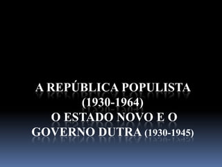 A REPÚBLICA POPULISTA
       (1930-1964)
   O ESTADO NOVO E O
GOVERNO DUTRA (1930-1945)
 