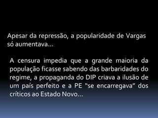 Apesar da repressão, a popularidade de Vargas
só aumentava...

A censura impedia que a grande maioria da
população ficasse sabendo das barbaridades do
regime, a propaganda do DIP criava a ilusão de
um país perfeito e a PE “se encarregava” dos
críticos ao Estado Novo...
 
