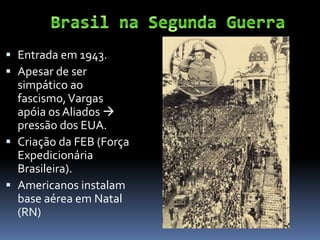  Entrada em 1943.
 Apesar de ser
  simpático ao
  fascismo, Vargas
  apóia os Aliados 
  pressão dos EUA.
 Criação da FEB (Força
  Expedicionária
  Brasileira).
 Americanos instalam
  base aérea em Natal
  (RN)
 