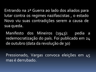 Entrando na 2ª Guerra ao lado dos aliados para
lutar contra os regimes nazifascistas , o estado
Novo viu suas contradições serem a causa de
sua queda.
Manifesto dos Mineiros (1943):        pedia a
redemocratização do país. Foi publicado em 24
de outubro (data da revolução de 30)

Pressionado, Vargas convoca eleições em 45
mas é derrubado.
 