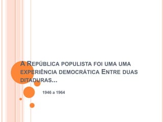 A REPÚBLICA POPULISTA FOI UMA UMA
EXPERIÊNCIA DEMOCRÁTICA ENTRE DUAS
DITADURAS...

      1946 a 1964
 