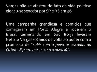Vargas não se afastou de fato da vida política:
elegeu-se senador por SP e RS em 46.


Uma campanha grandiosa e comícios que
começaram em Porto Alegre e rodaram o
Brasil, terminando em São Borja levaram
Getúlio Vargas 68 anos de volta ao poder com a
promessa de “subir com o povo as escadas do
Catete. E permanecer com o povo lá”.
 
