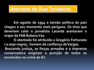 Atentado da Rua Toneleros

       Em agosto de 1954 a tensão política do país
chegou a seu momento mais perigoso. Os tiros que
deveriam calar o jornalista Lacerda acertaram o
major da FAB Rubens Vaz.
       O atentado foi atribuído a Gregório Fortunato
( o anjo negro), homem de confiança de Vargas.
 Buscando justiça, as forças armadas e a imprensa
conservadora exigiram a punição de todos os
envolvidos no crime do RJ.
 