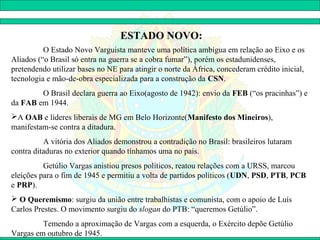 ESTADO NOVO:
          O Estado Novo Varguista manteve uma política ambígua em relação ao Eixo e os
Aliados (“o Brasil só entra na guerra se a cobra fumar”), porém os estadunidenses,
pretendendo utilizar bases no NE para atingir o norte da África, concederam crédito inicial,
tecnologia e mão-de-obra especializada para a construção da CSN.
        O Brasil declara guerra ao Eixo(agosto de 1942): envio da FEB (“os pracinhas”) e
da FAB em 1944.
A OAB e líderes liberais de MG em Belo Horizonte(Manifesto dos Mineiros),
manifestam-se contra a ditadura.
          A vitória dos Aliados demonstrou a contradição no Brasil: brasileiros lutaram
contra ditaduras no exterior quando tínhamos uma no país.
          Getúlio Vargas anistiou presos políticos, reatou relações com a URSS, marcou
eleições para o fim de 1945 e permitiu a volta de partidos políticos (UDN, PSD, PTB, PCB
e PRP).
 O Queremismo: surgiu da união entre trabalhistas e comunista, com o apoio de Luís
Carlos Prestes. O movimento surgiu do slogan do PTB: “queremos Getúlio”.
         Temendo a aproximação de Vargas com a esquerda, o Exército depõe Getúlio
Vargas em outubro de 1945.
 