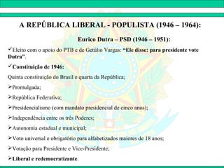 A REPÚBLICA LIBERAL - POPULISTA (1946 – 1964):
                              Eurico Dutra – PSD (1946 – 1951):
Eleito com o apoio do PTB e de Getúlio Vargas: “Ele disse: para presidente vote
Dutra”.
Constituição de 1946:
Quinta constituição do Brasil e quarta da República;
Promulgada;
República Federativa;
Presidencialismo (com mandato presidencial de cinco anos);
Independência entre os três Poderes;
Autonomia estadual e municipal;
Voto universal e obrigatório para alfabetizados maiores de 18 anos;
Votação para Presidente e Vice-Presidente;
Liberal e redemocratizante.
 