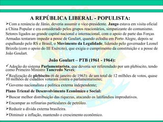 A REPÚBLICA LIBERAL - POPULISTA:
Com a renúncia de Jânio, deveria assumir o vice-presidente. Jango estava em visita oficial
a China Popular e era considerado pelos grupos reacionários, simpatizante do comunismo.
Setores ligados ao grande capital nacional e internacional, com o apoio de parte das Forças
Armadas tentaram impedir a posse de Goulart, quando eclodiu em Porto Alegre, depois se
espalhando pelo RS e Brasil, o Movimento da Legalidade, liderado pelo governador Leonel
Brizola (com o apoio do III Exército), que exigia o cumprimento da constituição e a posse de
João Goulart.
                          João Goulart – PTB (1961 - 1964):
Adoção do sistema Parlamentarista, que deveria ser referendado por um plebiscito, tendo
como Primeiro Ministro Tancredo Neves;
Realização do plebiscito (6 de janeiro de 1963): de um total de 12 milhões de votos, quase
10 milhões de cidadãos votaram contra o parlamentarismo;
Governo nacionalista e política externa independente;
Plano Trienal de Desenvolvimento Econômico e Social:
Buscar melhor distribuição das riquezas, atacando os latifúndios improdutivos.
Encampar as refinarias particulares de petróleo.
Reduzir a dívida externa brasileira.
Diminuir a inflação, mantendo o crescimento econômico.
 