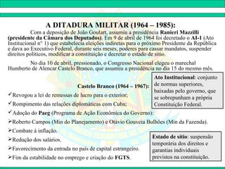 A DITADURA MILITAR (1964 – 1985):
          Com a deposição de João Goulart, assumiu a presidência Ranieri Mazzilli
(presidente da Câmara dos Deputados). Em 9 de abril de 1964 foi decretado o AI-1 (Ato
Institucional n° 1) que estabelecia eleições indiretas para o próximo Presidente da República
e dava ao Executivo Federal, durante seis meses, poderes para cassar mandatos, suspender
direitos políticos, modificar a constituição e decretar o estado de sítio.
        No dia 10 de abril, pressionado, o Congresso Nacional elegeu o marechal
Humberto de Alencar Castelo Branco, que assumiu a presidência no dia 15 do mesmo mês.
                                                          Ato Institucional: conjunto
                            Castelo Branco (1964 – 1967): de normas superiores,
                                                          baixadas pelo governo, que
Revogou a lei de remessas de lucro para o exterior;
                                                          se sobrepunham a própria
Rompimento das relações diplomáticas com Cuba;           Constituição Federal.
Adoção do Paeg (Programa de Ação Econômica do Governo):
Roberto Campos (Min do Planejamento) e Otávio Gouveia Bulhões (Min da Fazenda).
Combate à inflação.
Redução dos salários.                                          Estado de sítio: suspensão
                                                                temporária dos direitos e
Favorecimento da entrada no país de capital estrangeiro.       garantias individuais
Fim da estabilidade no emprego e criação do FGTS.              previstos na constituição.
 