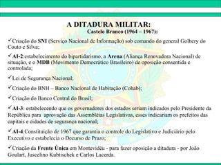 A DITADURA MILITAR:
                                   Castelo Branco (1964 – 1967):
Criação do SNI (Serviço Nacional de Informação) sob comando do general Golbery do
Couto e Silva;
AI-2:estabelecimento do bipartidarismo, a Arena (Aliança Renovadora Nacional) de
situação, e o MDB (Movimento Democrático Brasileiro) de oposição consentida e
controlada;
Lei de Segurança Nacional;
Criação do BNH – Banco Nacional de Habitação (Cohab);
Criação do Banco Central do Brasil;
AI-3: estabelecendo que os governadores dos estados seriam indicados pelo Presidente da
República para aprovação das Assembléias Legislativas, esses indicariam os prefeitos das
capitais e cidades de segurança nacional;
AI-4:Constituição de 1967 que garantia o controle do Legislativo e Judiciário pelo
Executivo e estabelecia o Decurso de Prazo;
Criação da Frente Única em Montevidéu - para fazer oposição a ditadura - por João
Goulart, Juscelino Kubtischek e Carlos Lacerda.
 