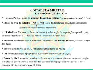 A DITADURA MILITAR:
                                     Ernesto Geisel (1974 – 1979):
Distensão Política, início do processo de abertura política: “Lenta, gradual e segura”. E. Geisel.

Efeitos da crise do petróleo (1973 e 1975), início da decadência do Milagre Econômico;

                   Aumento dos juros no mercado internacional.

II PND (Plano Nacional de Desenvolvimento): substituição de importações – petróleo, aço,
alumínio e fertilizantes – e bens de capital – máquinas e ferramentas.
Proálcool e assinatura com a Alemanha Ocidental de um Acordo Nuclear (usinas de Angra
dos Reis);
Eleições Legislativas de 1974, com grande crescimento do MDB;

Lei Falcão: restringia a propaganda política nos meios de comunicação;

Pacote de Abril: mandato presidencial de seis anos, senadores biônicos, manteve a eleição
indireta para governadores e os deputados federais seriam proporcionais a população dos
estados e não mais ao número de eleitores.
 