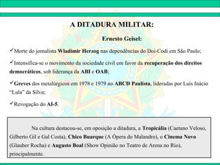 A DITADURA MILITAR:
                                        Ernesto Geisel:
Morte do jornalista Wladimir Herzog nas dependências do Doi-Codi em São Paulo;

Intensifica-se o movimento da sociedade civil em favor da recuperação dos direitos
democráticos, sob liderança da ABI e OAB;

Greves dos metalúrgicos em 1978 e 1979 no ABCD Paulista, lideradas por Luís Inácio
“Lula” da Silva;

Revogação do AI-5.



         Na cultura destacou-se, em oposição a ditadura, a Tropicália (Caetano Veloso,
Gilberto Gil e Gal Costa), Chico Buarque (A Ópera do Malandro), o Cinema Novo
(Glauber Rocha) e Augusto Boal (Show Opinião no Teatro de Arena no Rio),
principalmente.
 