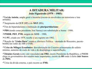 A DITADURA MILITAR:
                            João Figueiredo (1979 – 1985):
Lei da Anistia, ampla geral e irrestrita (exceto os envolvidos em terrorismo e luta
armada);
Surgimento da CUT (SP) e do MST (RS);
Fim do bipartidarismo e instituição do pluripartidarismo:
PDS (tendo como presidente José Sarney) em substituição a Arena - 1980;
PMDB, PDT, PTB, surgem do MDB – 1980;
O PT, criado em 1979, recebe o seu registro em 1982.
Reação da “Linha Dura” contra a Abertura Política – atentado do Riocentro, pacote-
bomba nas sedes da ABI e OAB;
Crise do Milagre Econômico: desvalorização do Cruzeiro,achatamento do salário
mínimo, aumento do custo de vida e do desemprego e superinflação;
Eleições Gerais (com voto vinculado) em 1982, exceto Presidente da República, o PMDB
elege os governadores dos estados mais importantes, exceto do RS onde é eleito Jair Soares
do PDS;
Crise da dívida externa, o país recorre ao FMI;
 