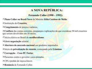 A NOVA REPÚBLICA:
                            Fernando Collor (1990 – 1992):
Plano Collor ou Brasil Novo da Ministra Zélia Cardoso de Mello:
Instituição do Cruzeiro,
Congelamento de preços e salários,
Confisco das contas correntes, poupanças e aplicações do que excedesse 50 mil cruzeiros
que seriam devolvidos em 18 meses.
Início efetivo no Brasil do neoliberalismo:
Livre negociação salarial.
Abertura do mercado nacional aos produtos importados.
Início da privatização de estatais, começando pela Usiminas.
Corrupção – Caso PC Farias:
Passeatas contra o governo: caras-pintadas.
CPI e pedido de impeachment.
Renúncia de Fernando Collor.
 