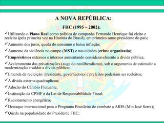 A NOVA REPÚBLICA:
                                   FHC (1995 – 2002):
Utilizando o Plano Real como política de campanha Fernando Henrique foi eleito e
reeleito (pela primeira vez na História do Brasil), em primeiro turno presidente do país;
Aumento dos juros, queda do consumo e baixa inflação;
Aumento da violência no campo (MST) e nas cidades (crime organizado);
Empréstimos externos e internos aumentando consideravelmente a dívida pública;
Aceleramento das privatizações (auge do neoliberalismo), sob o argumento de estimular a
modernização e saldar a dívida pública;
Emenda da reeleição: presidente, governadores e prefeitos poderiam ser reeleitos;
A dívida externa quadruplicou;
Adoção do Câmbio Flutuante;
Instituição da CPMF e da Lei de Responsabilidade Fiscal;
Racionamento energético;
Destaque internacional para o Programa Brasileiro de combate a AIDS (Min José Serra);
Queda na popularidade do Presidente FHC;
 