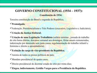 GOVERNO CONSTITUCIONAL (1934 – 1937):
                               Constituição de 1934:
Terceira constituição do Brasil e segunda da República.
Promulgada;
Federação, Presidencialismo e Três Poderes (executivo, Legislativo e Judiciário);
Criação da Justiça Eleitoral;
Criação de uma Legislação Trabalhista (salário mínimo , jornada de trabalho
de oito horas diárias, descanso semanal aos domingos, férias anuais remuneradas,
indenização por demissão sem justa causa, regulamentação do trabalho infantil e
feminino e direito a aposentadoria);
Extinção do cargo de vice-presidente da República;
Anistia de todos os presos políticos do país;
Mandato presidencial de quatro anos;
Direito presidencial de decretar estado de sítio por trinta dias;
Elegeu, indiretamente, Getúlio Vargas para a Presidência da República.
 
