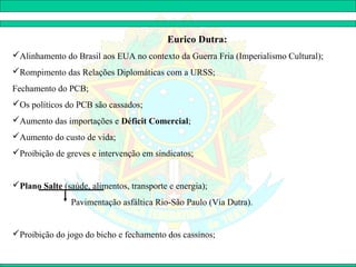 Eurico Dutra:
Alinhamento do Brasil aos EUA no contexto da Guerra Fria (Imperialismo Cultural);
Rompimento das Relações Diplomáticas com a URSS;
Fechamento do PCB;
Os políticos do PCB são cassados;
Aumento das importações e Déficit Comercial;
Aumento do custo de vida;
Proibição de greves e intervenção em sindicatos;


Plano Salte (saúde, alimentos, transporte e energia);
                Pavimentação asfáltica Rio-São Paulo (Via Dutra).


Proibição do jogo do bicho e fechamento dos cassinos;
 