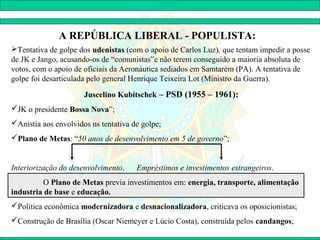 A REPÚBLICA LIBERAL - POPULISTA:
Tentativa de golpe dos udenistas (com o apoio de Carlos Luz), que tentam impedir a posse
de JK e Jango, acusando-os de “comunistas”e não terem conseguido a maioria absoluta de
votos, com o apoio de oficiais da Aeronáutica sediados em Samtarém (PA). A tentativa de
golpe foi desarticulada pelo general Henrique Teixeira Lot (Ministro da Guerra).

                      Juscelino Kubitschek – PSD (1955 – 1961):
JK o presidente Bossa Nova”;
Anistia aos envolvidos ns tentativa de golpe;
Plano de Metas: “50 anos de desenvolvimento em 5 de governo”;


Interiorização do desenvolvimento.    Empréstimos e investimentos estrangeiros.
         O Plano de Metas previa investimentos em: energia, transporte, alimentação
industria de base e educação.
Política econômica modernizadora e desnacionalizadora, criticava os oposicionistas;
Construção de Brasília (Oscar Niemeyer e Lúcio Costa), construída pelos candangos;
 