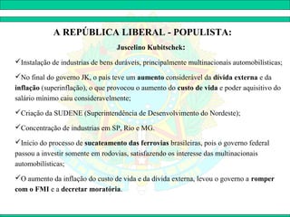 A REPÚBLICA LIBERAL - POPULISTA:
                                  Juscelino Kubitschek:
Instalação de industrias de bens duráveis, principalmente multinacionais automobilísticas;

No final do governo JK, o país teve um aumento considerável da dívida externa e da
inflação (superinflação), o que provocou o aumento do custo de vida e poder aquisitivo do
salário mínimo caiu consideravelmente;
Criação da SUDENE (Superintendência de Desenvolvimento do Nordeste);

Concentração de industrias em SP, Rio e MG.

Início do processo de sucateamento das ferrovias brasileiras, pois o governo federal
passou a investir somente em rodovias, satisfazendo os interesse das multinacionais
automobilísticas;
O aumento da inflação do custo de vida e da dívida externa, levou o governo a romper
com o FMI e a decretar moratória.
 