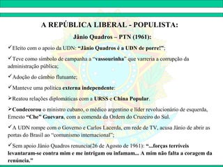 A REPÚBLICA LIBERAL - POPULISTA:
                           Jânio Quadros – PTN (1961):
Eleito com o apoio da UDN: “Jânio Quadros é a UDN de porre!”;
Teve como símbolo de campanha a “vassourinha” que varreria a corrupção da
administração pública;
Adoção do câmbio flutuante;
Manteve uma política externa independente:
Reatou relações diplomáticas com a URSS e China Popular.
Condecorou o ministro cubano, o médico argentino e líder revolucionário de esquerda,
Ernesto “Che” Guevara, com a comenda da Ordem do Cruzeiro do Sul.
A UDN rompe com o Governo e Carlos Lacerda, em rede de TV, acusa Jânio de abrir as
portas do Brasil ao “comunismo internacional”;
Sem apoio Jânio Quadros renuncia(26 de Agosto de 1961): “...forças terríveis
levantaram-se contra mim e me intrigam ou infamam... A mim não falta a coragem da
renúncia.”
 
