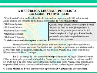 A REPÚBLICA LIBERAL - POPULISTA:
                         João Goulart – PTB (1961 - 1964):
Comício da Central do Brasil no Rio de Janeiro (com a presença de 300 mil pessoas).
Jango anuncia um conjunto de medidas denominadas de Reformas de Base:
Reforma Agrária;                            Quando Jango chegou a Porto Alegre, Leonel
Reforma Urbana;                             Brizola, de fuzil na mão, já organizava a
Reforma Educacional;                        resistência, forçando o governador do RS,
Reforma Eleitoral;                          Ildo Meneghetti, a fugir para Passo Fundo,
Reforma Tributária.                         para onde transferiu a capital do estado e
Lei de remessas de lucro para o exterior. instaurou o seu governo.
           Os trabalhadores começaram greves para pressionar os deputados e senadores a
aprovarem as reformas, as classes dominantes, em oposição, organizavam ,em várias cidades,
as Marchas com Deus pela Liberdade, em São Paulo a Marcha teve como uma de suas
líderes a socialite Hebe Camargo.
          Em 31 de março de 1964 começou o Golpe Militar em MG (gal Olímpio Mourão
Filho, apoiado pelo governador Magalhães Pinto), que recebeu a adesão de unidades no RS,
SP e GB. Em 1 de abril Jango deixou Brasília e rumou para Porto Alegre, onde Brizola, com
o apoio da BM, tentou convence-lo inutilmente a resistir, ambos fugiram para o Uruguai.
O Golpe Militar no Brasil contou com o apoio dos EUA (Operação Brother Sam).
 