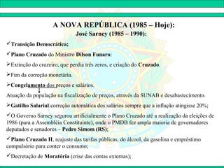 A NOVA REPÚBLICA (1985 – Hoje):
                              José Sarney (1985 – 1990):
Transição Democrática;
Plano Cruzado do Ministro Dílson Funaro:
Extinção do cruzeiro, que perdia três zeros, e criação do Cruzado.
Fim da correção monetária.
Congelamento dos preços e salários.
Atuação da população na fiscalização de preços, através da SUNAB e desabastecimento.
Gatilho Salarial:correção automática dos salários sempre que a inflação atingisse 20%;
O Governo Sarney segurou artificialmente o Plano Cruzado até a realização da eleições de
1986 (para a Assembléia Constituinte), onde o PMDB fez ampla maioria de governadores
deputados e senadores – Pedro Simom (RS);
Plano Cruzado II, reajuste das tarifas públicas, do álcool, da gasolina e empréstimo
compulsório para conter o consumo;
Decretação de Moratória (crise das contas externas);
 