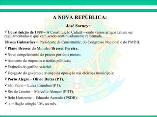A NOVA REPÚBLICA:
                                     José Sarney:
Constituição de 1988 – A Constituição Cidadã – onde vários artigos faltam ser
regulamentados e que vem sendo continuadamente reformada.
Ulisses Guimarães = Presidente da Constituinte, do Congresso Nacional e do PMDB.
Plano Bresser do Ministro Bresser Pereira:
Novo congelamento de preços por dois meses;
Aumento de impostos e tarifas públicas;
Extinção do gatilho salarial.
Desgaste do governo e avanço da oposição nas eleições municipais:
Porto Alegre – Olívio Dutra (PT),
São Paulo – Luiza Erundina (PT),
Rio de Janeiro – Marcello Alencar (PDT),
Belo Horizonte – Eduardo Azeredo (PSDB).
 a inflação atingia 30% ao mês.
 