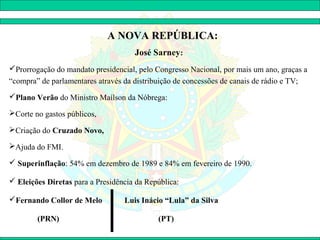 A NOVA REPÚBLICA:
                                     José Sarney:
Prorrogação do mandato presidencial, pelo Congresso Nacional, por mais um ano, graças a
“compra” de parlamentares através da distribuição de concessões de canais de rádio e TV;
Plano Verão do Ministro Maílson da Nóbrega:

Corte no gastos públicos,

Criação do Cruzado Novo,

Ajuda do FMI.

 Superinflação: 54% em dezembro de 1989 e 84% em fevereiro de 1990.

 Eleições Diretas para a Presidência da República:

Fernando Collor de Melo          Luis Inácio “Lula” da Silva

        (PRN)                               (PT)
 