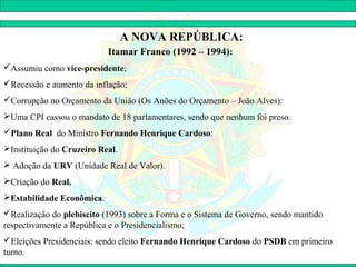 A NOVA REPÚBLICA:
                           Itamar Franco (1992 – 1994):
Assumiu como vice-presidente;
Recessão e aumento da inflação;
Corrupção no Orçamento da União (Os Anões do Orçamento – João Alves):
Uma CPI cassou o mandato de 18 parlamentares, sendo que nenhum foi preso.
Plano Real do Ministro Fernando Henrique Cardoso:
Instituição do Cruzeiro Real.
 Adoção da URV (Unidade Real de Valor).
Criação do Real.
Estabilidade Econômica.
Realização do plebiscito (1993) sobre a Forma e o Sistema de Governo, sendo mantido
respectivamente a República e o Presidencialismo;
Eleições Presidenciais: sendo eleito Fernando Henrique Cardoso do PSDB em primeiro
turno.
 