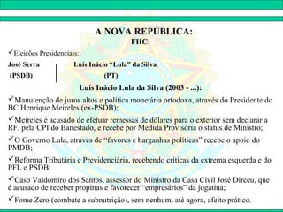 A NOVA REPÚBLICA:
                                           FHC:
Eleições Presidenciais:
José Serra            Luís Inácio “Lula” da Silva
(PSDB)                            (PT)
                           Luís Inácio Lula da Silva (2003 - ...):
Manutenção de juros altos e política monetária ortodoxa, através do Presidente do
BC Henrique Meireles (ex-PSDB);
Meireles é acusado de efetuar remessas de dólares para o exterior sem declarar a
RF, pela CPI do Banestado, e recebe por Medida Provisória o status de Ministro;
O Governo Lula, através de “favores e barganhas políticas” recebe o apoio do
PMDB;
Reforma Tributária e Previdenciária, recebendo críticas da extrema esquerda e do
PFL e PSDB;
Caso Valdomiro dos Santos, assessor do Ministro da Casa Civil José Dirceu, que
é acusado de receber propinas e favorecer “empresários” da jogatina;
Fome Zero (combate a subnutrição), sem nenhum, até agora, afeito prático.
 