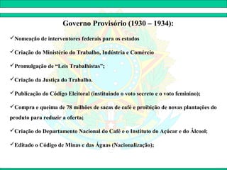 Governo Provisório (1930 – 1934):
Nomeação de interventores federais para os estados

Criação do Ministério do Trabalho, Indústria e Comércio

Promulgação de “Leis Trabalhistas”;

Criação da Justiça do Trabalho.

Publicação do Código Eleitoral (instituindo o voto secreto e o voto feminino);

Compra e queima de 78 milhões de sacas de café e proibição de novas plantações do
produto para reduzir a oferta;

Criação do Departamento Nacional do Café e o Instituto do Açúcar e do Álcool;

Editado o Código de Minas e das Águas (Nacionalização);
 