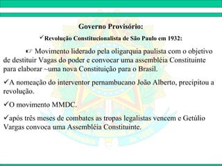 Governo Provisório:
           Revolução Constitucionalista de São Paulo em 1932:

         Movimento liderado pela oligarquia paulista com o objetivo
de destituir Vagas do poder e convocar uma assembléia Constituinte
para elaborar ~uma nova Constituição para o Brasil.
A nomeação do interventor pernambucano João Alberto, precipitou a
revolução.
O movimento MMDC.
após três meses de combates as tropas legalistas vencem e Getúlio
Vargas convoca uma Assembléia Constituinte.
 