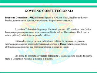 GOVERNO CONSTITUCIONAL:

Intentona Comunista (1935): militares ligados a ANL em Natal, Recife e no Rio de
Janeiro, tentam tomar o poder, o movimento é rapidamente derrotado.


          É criado o Tribunal de Segurança Nacional, que em 1937 condena Luís Carlos
Prestes (que passa quase nove anos em uma solitária, até ser libertado em 1945, com a
anistia política) e dá início a repressão política.

          Utilizando como pretexto o radicalismo político da esquerda, o governo
notificou que o serviço secreto do Exército descobrira o Plano Cohen, plano fictício
atribuído aos comunistas que pretendiam tomar o poder no Brasil.


         Em nome do combate ao “perigo comunista”, Vargas decreta estado de guerra,
fecha o Congresso Nacional e instaura a ditadura.
 