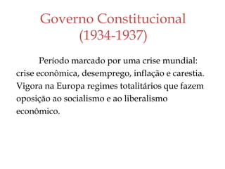 Governo Constitucional
(1934-1937)
Período marcado por uma crise mundial:
crise econômica, desemprego, inflação e carestia.
Vigora na Europa regimes totalitários que fazem
oposição ao socialismo e ao liberalismo
econômico.
 