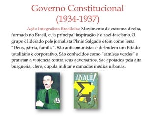 Governo Constitucional
(1934-1937)
Ação Integralista Brasileira: Movimento de extrema direita,
formado no Brasil, cuja principal inspiração é o nazi-fascismo. O
grupo é liderado pelo jornalista Plínio Salgado e tem como lema
“Deus, pátria, família”. São anticomunistas e defendem um Estado
totalitário e corporativo. São conhecidos como “camisas verdes” e
praticam a violência contra seus adversários. São apoiados pela alta
burguesia, clero, cúpula militar e camadas médias urbanas.
 