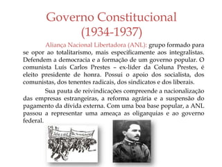 Governo Constitucional
(1934-1937)
Aliança Nacional Libertadora (ANL): grupo formado para
se opor ao totalitarismo, mais especificamente aos integralistas.
Defendem a democracia e a formação de um governo popular. O
comunista Luís Carlos Prestes – ex-líder da Coluna Prestes, é
eleito presidente de honra. Possui o apoio dos socialista, dos
comunistas, dos tenentes radicais, dos sindicatos e dos liberais.
Sua pauta de reivindicações compreende a nacionalização
das empresas estrangeiras, a reforma agrária e a suspensão do
pagamento da dívida externa. Com uma boa base popular, a ANL
passou a representar uma ameaça as oligarquias e ao governo
federal.
 