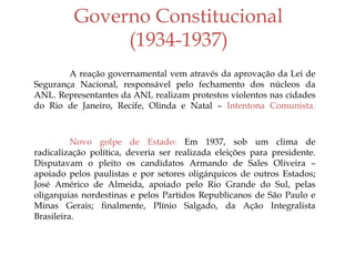 Governo Constitucional
(1934-1937)
A reação governamental vem através da aprovação da Lei de
Segurança Nacional, responsável pelo fechamento dos núcleos da
ANL. Representantes da ANL realizam protestos violentos nas cidades
do Rio de Janeiro, Recife, Olinda e Natal – Intentona Comunista.
Novo golpe de Estado: Em 1937, sob um clima de
radicalização política, deveria ser realizada eleições para presidente.
Disputavam o pleito os candidatos Armando de Sales Oliveira –
apoiado pelos paulistas e por setores oligárquicos de outros Estados;
José Américo de Almeida, apoiado pelo Rio Grande do Sul, pelas
oligarquias nordestinas e pelos Partidos Republicanos de São Paulo e
Minas Gerais; finalmente, Plínio Salgado, da Ação Integralista
Brasileira.
 