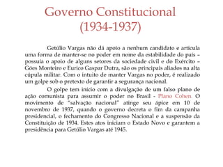 Governo Constitucional
(1934-1937)
Getúlio Vargas não dá apoio a nenhum candidato e articula
uma forma de manter-se no poder em nome da estabilidade do país –
possuía o apoio de alguns setores da sociedade civil e do Exército –
Góes Monteiro e Eurico Gaspar Dutra, são os principais aliados na alta
cúpula militar. Com o intuito de manter Vargas no poder, é realizado
um golpe sob o pretexto de garantir a segurança nacional.
O golpe tem início com a divulgação de um falso plano de
ação comunista para assumir o poder no Brasil - Plano Cohen. O
movimento de “salvação nacional” atinge seu ápice em 10 de
novembro de 1937, quando o governo decreta o fim da campanha
presidencial, o fechamento do Congresso Nacional e a suspensão da
Constituição de 1934. Estes atos iniciam o Estado Novo e garantem a
presidência para Getúlio Vargas até 1945.
 