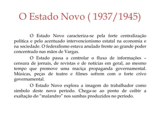 O Estado Novo ( 1937/1945)
O Estado Novo caracteriza-se pela forte centralização
política e pelo acentuado intervencionismo estatal na economia e
na sociedade. O federalismo estava anulado frente ao grande poder
concentrado nas mãos de Vargas.
O Estado passa a controlar o fluxo de informações –
censura de jornais, de revistas e de notícias em geral, ao mesmo
tempo que promove uma maciça propaganda governamental.
Músicas, peças de teatro e filmes sofrem com o forte crivo
governamental.
O Estado Novo explora a imagem do trabalhador como
símbolo deste novo período. Chega-se ao ponto de coibir a
exaltação do “malandro” nos sambas produzidos no período.
 
