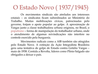 O Estado Novo ( 1937/1945)
Os movimentos sindicais são atrelados aos interesses
estatais – os sindicatos ficam subordinados ao Ministério do
Trabalho. Muitas mobilizações cívicas, patrocinadas pelo
governo, forjam o apoio popular ao golpe. A aproximação de
Vargas junto a classe trabalhadora urbana originou, no Brasil, o
populismo – forma de manipulação do trabalhador urbano, onde
o atendimento de algumas reivindicações não interfere no
controle exercido pela burguesia.
Movimentos radicais como a AIB também são atingidos
pelo Estado Novo. A extinção da Ação Integralista Brasileira
gera uma tentativa de golpe de Estado contra Getúlio Vargas –
maio de 1938. Contida a Revolta, líderes como Plínio Salgado são
obrigados a deixar o país.
 