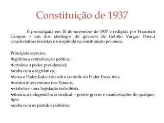 Constituição de 1937
É promulgada em 10 de novembro de 1937 e redigida por Francisco
Campos – um dos ideólogos do governo de Getúlio Vargas. Possuí
características fascistas e é inspirada na constituição polonesa.
Principais aspectos:
•legitima a centralização política;
•fortalece o poder presidencial;
•acaba com o legislativo;
•deixa o Poder Judiciário sob o controle do Poder Executivo;
•institui interventores nos Estados;
•estabelece uma legislação trabalhista.
•elimina a independência sindical – proíbe greves e manifestações de qualquer
tipo;
•acaba com os partidos políticos;
 