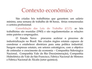 Contexto econômico
São criadas leis trabalhistas que garantem: um salário
mínimo, uma semana de trabalho de 44 horas, férias remuneradas
e carteira profissional.
Consolidação das Leis do Trabalho (CLT): as leis
trabalhistas são reunidas (1943) e são regulamentadas as relações
entre patrões e empregados.
O Estado Novo procurou acelerar o processo de
industrialização no Brasil. São criados órgãos estatais capazes de
coordenar e estabelecer diretrizes para uma política industrial.
Surgem empresas estatais, em setores estratégicos, com o objetivo
de estimular o crescimento da economia – Companhia Siderúrgica
Nacional, Companhia Vale do Rio Doce(mineração), Companhia
Hidrelétrica do Vale do São Francisco, Fábrica Nacional de Motores
e Fábrica Nacional de Álcalis (setor químico).
 