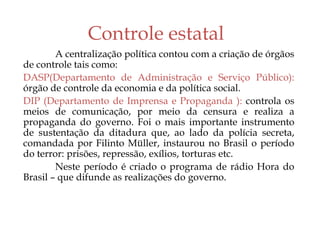 Controle estatal
A centralização política contou com a criação de órgãos
de controle tais como:
DASP(Departamento de Administração e Serviço Público):
órgão de controle da economia e da política social.
DIP (Departamento de Imprensa e Propaganda ): controla os
meios de comunicação, por meio da censura e realiza a
propaganda do governo. Foi o mais importante instrumento
de sustentação da ditadura que, ao lado da polícia secreta,
comandada por Filinto Müller, instaurou no Brasil o período
do terror: prisões, repressão, exílios, torturas etc.
Neste período é criado o programa de rádio Hora do
Brasil – que difunde as realizações do governo.
 