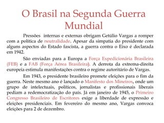 O Brasil na Segunda Guerra
Mundial
Pressões internas e externas obrigam Getúlio Vargas a romper
com a política de neutralidade. Apesar da simpatia do presidente com
alguns aspectos do Estado fascista, a guerra contra o Eixo é declarada
em 1942.
São enviadas para a Europa a Força Expedicionária Brasileira
(FEB) e a FAB (Força Aérea Brasileira). A derrota da extrema-direita
europeia estimula manifestações contra o regime autoritário de Vargas.
Em 1943, o presidente brasileiro promete eleições para o fim da
guerra. Neste mesmo ano é lançado o Manifesto dos Mineiros, onde um
grupo de intelectuais, políticos, jornalistas e profissionais liberais
pediam a redemocratização do país. Já em janeiro de 1945, o Primeiro
Congresso Brasileiro de Escritores exige a liberdade de expressão e
eleições presidenciais. Em fevereiro do mesmo ano, Vargas convoca
eleições para 2 de dezembro.
 