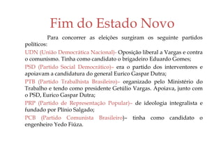 Fim do Estado Novo
Para concorrer as eleições surgiram os seguinte partidos
políticos:
UDN (União Democrática Nacional)- Oposição liberal a Vargas e contra
o comunismo. Tinha como candidato o brigadeiro Eduardo Gomes;
PSD (Partido Social Democrático)– era o partido dos interventores e
apoiavam a candidatura do general Eurico Gaspar Dutra;
PTB (Partido Trabalhista Brasileiro)– organizado pelo Ministério do
Trabalho e tendo como presidente Getúlio Vargas. Apoiava, junto com
o PSD, Eurico Gaspar Dutra;
PRP (Partido de Representação Popular)– de ideologia integralista e
fundado por Plínio Salgado;
PCB (Partido Comunista Brasileiro)– tinha como candidato o
engenheiro Yedo Fiúza.
 